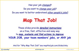 Has your job changed?
Do you want to change your job?
Do you want to better understand other people’s jobs?
Map That Job!
These slides provide detailed instructions
on a free, fast, effective and easy way
to map, evaluate and find actions to improve
YOUR JOB, your team members’ jobs, or ANY job
And for “Why Map That Job!” see mapthatjob.com/slides/why
 