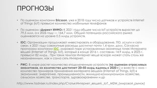 ПРОГНОЗЫ
• По оценкам компании Ericsson, уже в 2018 году число датчиков и устройств Internet
of Things (IoT) превысит количество мобильных телефонов
• По оценкам «Директ ИНФО» К 2021 году общее число IoT устройств вырастет до
79,5 млн, а к 2026 году — 164,7 млн. Общий потенциал российского рынка
оценивается на уровне 0,5 млрд устройств.
• IDC: Организации продолжают инвестировать в оборудование, ПО, услуги и сети
связи, к 2021 году совокупные расходы достигнут почти 1,4 трлн. долл. Согласно
прогнозам компании IDC, мировой парк установленных оконечных точек Интернета
вещей (Internet of Things, IoT), который в конце 2016 г. составлял 14,9 млрд, в 2025 г.
превысит 82 млрд . При таких темпах Интернет веще вскоре может стать столь же
незаменимым, как и сама сеть Интернет.
• PWC: В мире растет количество «подключенных» устройств (по оценкам отраслевых
аналитиков, их количество достигнет 20–50 млрд единиц к 2020 г.) и вместе с ним –
количество примеров применения «интернета вещей» (Internet of Things, IoT) в
экономике: энергетике, промышленности, жилищно-коммунальном хозяйстве,
сельском хозяйстве, транспорте, здравоохранении и др
http://www.tadviser.ru/index.php/Статья:Интернет_вещей,_IoT,_M2M_(мировой_рынок)
 