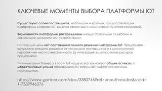 КЛЮЧЕВЫЕ МОМЕНТЫ ВЫБОРА ПЛАТФОРМЫ IOT
https://www.gartner.com/doc/3380746?ref=unauthreader&srcId=
1-7389946276
Существуют сотни поставщиков, небольших и крупных, предоставляющих
платформы в сфере IoT, включая связанные с ними элементы стека технологий.
Возможности платформы распределены между облачными службами и
локальными шлюзами или устройствами.
На текущий день нет поставщика полного решения платформы IoT. Предприятия
вынуждены внедрять решения от нескольких поставщиков и в долгосрочной
перспективе нести ответственность за интеграцию в центральные ресурсы
предприятия.
Типичные цели бизнеса в части IoT чаще всего заключают общие аспекты, а
маркетинговые усилия производителей затрудняют выбор релевантных
поставщиков.
 