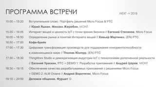 15:00 – 15:20 Вступительное слово. Портфель решений Micro Focus & PTC
// Юрий Яшкин, Михаил Жеребин, MONT
15:20 – 16:05 Интернет вещей и ценность IoT с точки зрения бизнеса // Евгений Степанов, Micro Focus
16:05 – 16:50 Определение рынка и понятий Интернета вещей // Хавьер Мартинез, (EN) PTC
16:50 – 17:00 Кофе-брейк
17:00 – 17:30 Цифровая трансформация производств для поддержания конкурентоспособности
в изменяющемся мире // Thomas Klumpp, (EN) PTC
17:30 – 18:30 ThingWorx Studio и демократизация индустрии IoT с технологиями дополненной реальности
// Евгений Ураскин, PTC + DEMO 1: Разработка приложений // Андрей Царев, MONT
18:30 – 19:15 Обеспечение качества разрабатываемых приложений с решениями Micro Focus
+ DEMO 2: ALM Octane // Андрей Воротягин, Micro Focus
19:15 – 20:00 Деловое общение. Фуршет 
ПРОГРАММА ВСТРЕЧИ .NEXT -> 2018
 