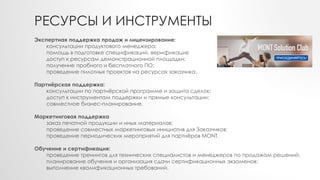 РЕСУРСЫ И ИНСТРУМЕНТЫ
Экспертная поддержка продаж и лицензирование:
консультации продуктового менеджера;
помощь в подготовке спецификаций, верификация;
доступ к ресурсам демонстрационной площадки;
получение пробного и бесплатного ПО;
проведение пилотных проектов на ресурсах заказчика.
Партнёрская поддержка:
консультации по партнёрской программе и защита сделок;
доступ к инструментам поддержки и прямые консультации;
совместное бизнес-планирование.
Маркетинговая поддержка
заказ печатной продукции и иных материалов;
проведение совместных маркетинговых инициатив для Заказчиков;
проведение периодических мероприятий для партнёров MONT.
Обучение и сертификация:
проведение тренингов для технических специалистов и менеджеров по продажам решений;
планирование обучения и организация сдачи сертификационных экзаменов;
выполнение квалификационных требований.
 