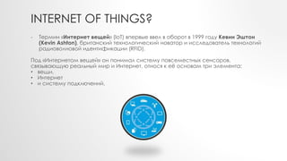 INTERNET OF THINGS?
- Термин «Интернет вещей» (IoT) впервые ввел в оборот в 1999 году Кевин Эштон
(Kevin Ashton), британский технологический новатор и исследователь технологий
радиоволновой идентификации (RFID).
Под «Интернетом вещей» он понимал систему повсеместных сенсоров,
связывающую реальный мир и Интернет, относя к её основам три элемента:
• вещи,
• Интернет
• и систему подключений.
 