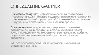 ОПРЕДЕЛЕНИЕ GARTNER
- Internet of Things (IoT) - это сеть выделенных физических
объектов (вещей), которые содержат встроенные технологии
для коммуникаций и регистраций/взаимодействия со своим
внутренним состоянием и/или внешней средой.
Сочетание активов, процессов и персонала позволяет
собирать данные и события, из которых компания может
изучать поведение и использование, реагировать на события,
осуществлять превентивные действия, перестраивать
процессы.
IoT - это основополагающая возможность для создания
цифрового бизнеса.
 
