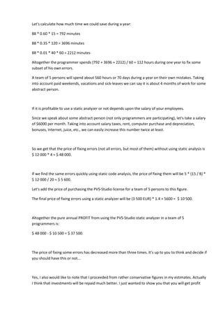 Let's calculate how much time we could save during a year:

88 * 0.60 * 15 = 792 minutes

88 * 0.35 * 120 = 3696 minutes

88 * 0.01 * 40 * 60 = 2212 minutes

Altogether the programmer spends (792 + 3696 + 2212) / 60 = 112 hours during one year to fix some
subset of his own errors.

A team of 5 persons will spend about 560 hours or 70 days during a year on their own mistakes. Taking
into account paid weekends, vacations and sick-leaves we can say it is about 4 months of work for some
abstract person.



If it is profitable to use a static analyzer or not depends upon the salary of your employees.

Since we speak about some abstract person (not only programmers are participating), let's take a salary
of $6000 per month. Taking into account salary taxes, rent, computer purchase and depreciation,
bonuses, Internet, juice, etc., we can easily increase this number twice at least.



So we get that the price of fixing errors (not all errors, but most of them) without using static analysis is
$ 12 000 * 4 = $ 48 000.



If we find the same errors quickly using static code analysis, the price of fixing them will be 5 * (15 / 8) *
$ 12 000 / 20 = $ 5 600.

Let's add the price of purchasing the PVS-Studio license for a team of 5 persons to this figure.

The final price of fixing errors using a static analyzer will be (3 500 EUR) * 1.4 + 5600 = $ 10 500.



Altogether the pure annual PROFIT from using the PVS-Studio static analyzer in a team of 5
programmers is:

$ 48 000 - $ 10 500 = $ 37 500.



The price of fixing some errors has decreased more than three times. It's up to you to think and decide if
you should have this or not...



Yes, I also would like to note that I proceeded from rather conservative figures in my estimates. Actually
I think that investments will be repaid much better. I just wanted to show you that you will get profit
 