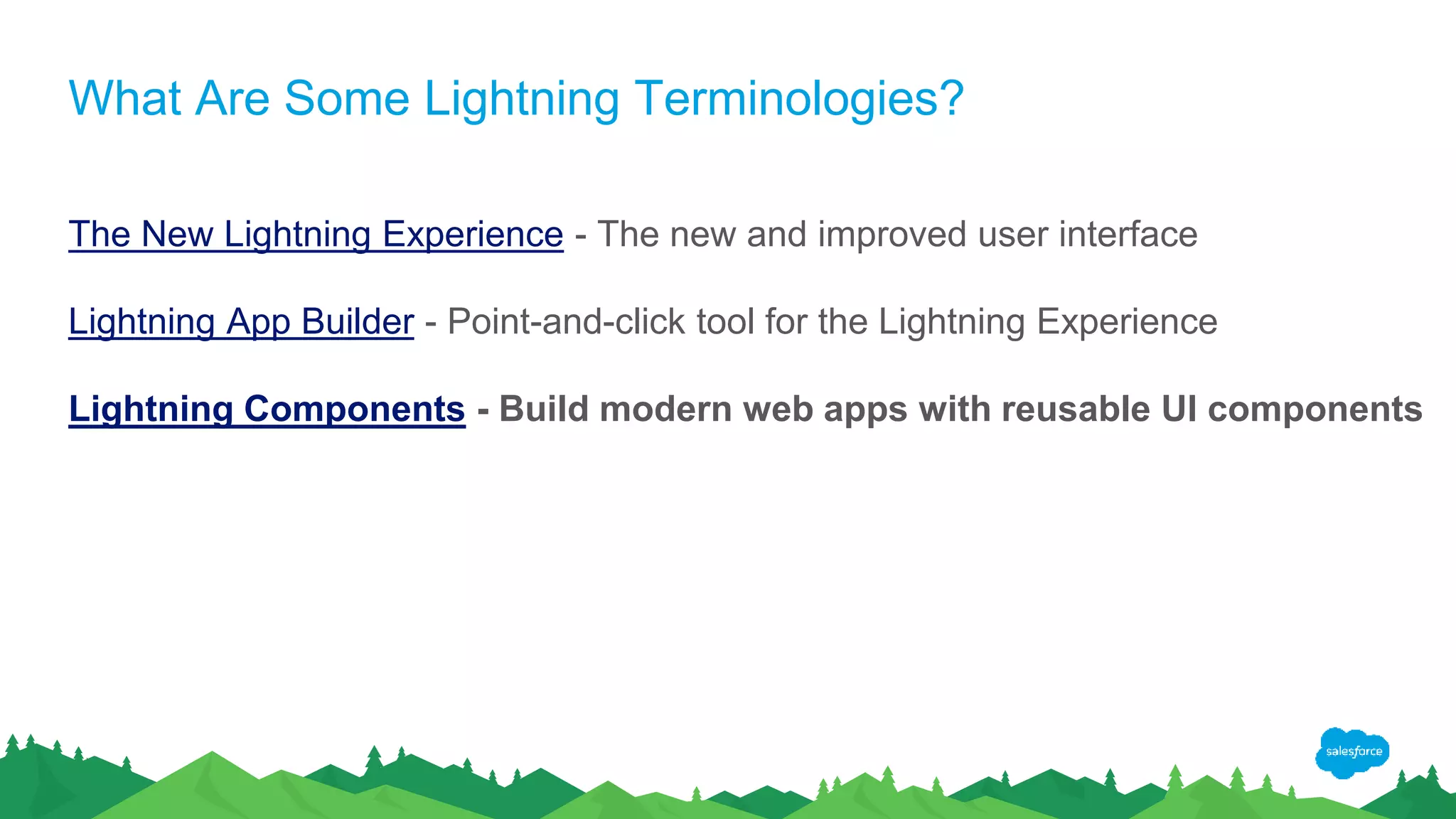 What Are Some Lightning Terminologies?
The New Lightning Experience - The new and improved user interface
Lightning App Builder - Point-and-click tool for the Lightning Experience
Lightning Components - Build modern web apps with reusable UI components
 
