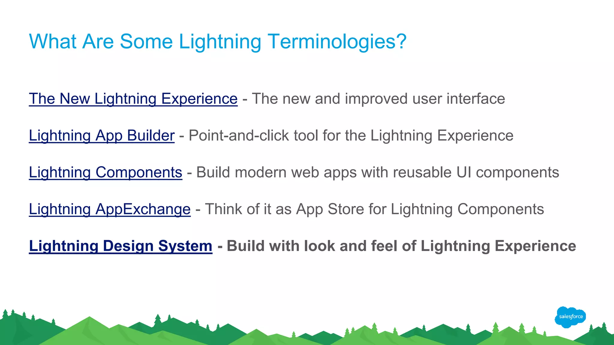 What Are Some Lightning Terminologies?
The New Lightning Experience - The new and improved user interface
Lightning App Builder - Point-and-click tool for the Lightning Experience
Lightning Components - Build modern web apps with reusable UI components
Lightning AppExchange - Think of it as App Store for Lightning Components
Lightning Design System - Build with look and feel of Lightning Experience
 