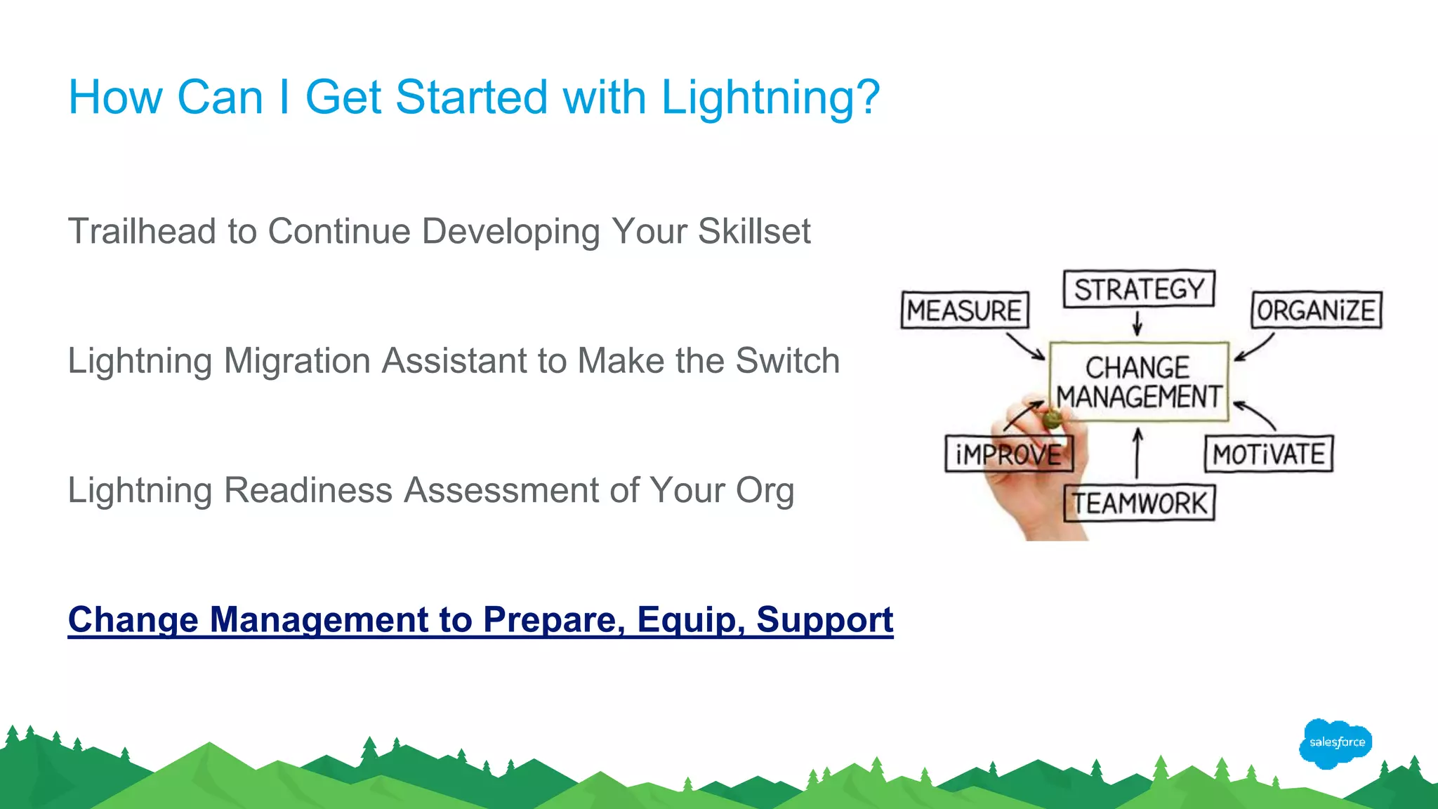 How Can I Get Started with Lightning?
Trailhead to Continue Developing Your Skillset
Lightning Migration Assistant to Make the Switch
Lightning Readiness Assessment of Your Org
Change Management to Prepare, Equip, Support
 