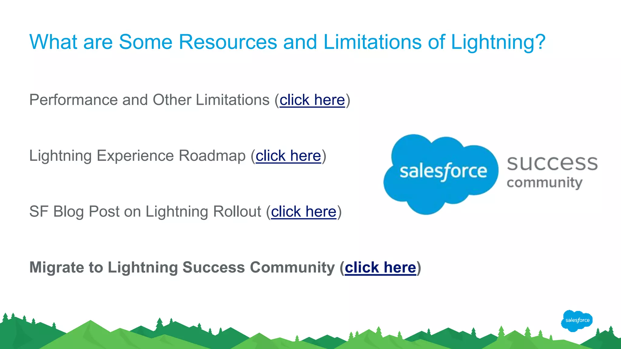 What are Some Resources and Limitations of Lightning?
Performance and Other Limitations (click here)
Lightning Experience Roadmap (click here)
SF Blog Post on Lightning Rollout (click here)
Migrate to Lightning Success Community (click here)
 