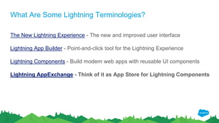 What Are Some Lightning Terminologies?
The New Lightning Experience - The new and improved user interface
Lightning App Builder - Point-and-click tool for the Lightning Experience
Lightning Components - Build modern web apps with reusable UI components
Lightning AppExchange - Think of it as App Store for Lightning Components
 