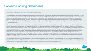 Forward-Looking Statements
Statement under the Private Securities Litigation Reform Act of 1995:
This presentation may contain forward-looking statements that involve risks, uncertainties, and assumptions. If any such uncertainties materialize or if any
of the assumptions proves incorrect, the results of salesforce.com, inc. could differ materially from the results expressed or implied by the forward-looking
statements we make. All statements other than statements of historical fact could be deemed forward-looking, including any projections of product or
service availability, subscriber growth, earnings, revenues, or other financial items and any statements regarding strategies or plans of management for
future operations, statements of belief, any statements concerning new, planned, or upgraded services or technology developments and customer contracts
or use of our services.
The risks and uncertainties referred to above include – but are not limited to – risks associated with developing and delivering new functionality for our
service, new products and services, our new business model, our past operating losses, possible fluctuations in our operating results and rate of growth,
interruptions or delays in our Web hosting, breach of our security measures, the outcome of any litigation, risks associated with completed and any possible
mergers and acquisitions, the immature market in which we operate, our relatively limited operating history, our ability to expand, retain, and motivate our
employees and manage our growth, new releases of our service and successful customer deployment, our limited history reselling non-salesforce.com
products, and utilization and selling to larger enterprise customers. Further information on potential factors that could affect the financial results of
salesforce.com, inc. is included in our annual report on Form 10-K for the most recent fiscal year and in our quarterly report on Form 10-Q for the most
recent fiscal quarter. These documents and others containing important disclosures are available on the SEC Filings section of the Investor Information
section of our Web site.
Any unreleased services or features referenced in this or other presentations, press releases or public statements are not currently available and may not
be delivered on time or at all. Customers who purchase our services should make the purchase decisions based upon features that are currently available.
Salesforce.com, inc. assumes no obligation and does not intend to update these forward-looking statements.
 