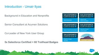 Introduction - Umair Ilyas
Background in Education and Nonprofits
Senior Consultant at Acumen Solutions
Co-Leader of New York User Group
5x Salesforce Certified + 60 Trailhead Badges
 