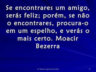 Se encontrares um amigo, serás feliz; porém, se não o encontrares, procura-o em um espelho, e verás o mais certo. Moacir Bezerra 