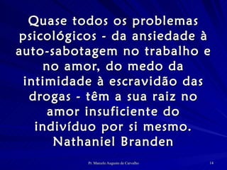 Quase todos os problemas psicológicos - da ansiedade à auto-sabotagem no trabalho e no amor, do medo da intimidade à escravidão das drogas - têm a sua raiz no amor insuficiente do indivíduo por si mesmo. Nathaniel Branden 