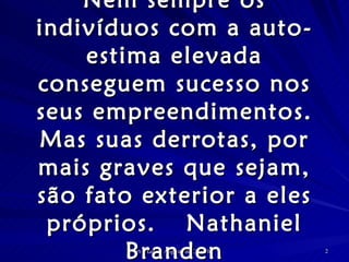 Nem sempre os indivíduos com a auto-estima elevada conseguem sucesso nos seus empreendimentos. Mas suas derrotas, por mais graves que sejam, são fato exterior a eles próprios. Nathaniel Branden 