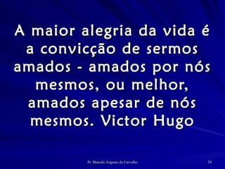 A maior alegria da vida é a convicção de sermos amados - amados por nós mesmos, ou melhor, amados apesar de nós mesmos. Victor Hugo 