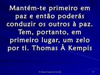 Mantém-te primeiro em paz e então poderás conduzir os outros à paz. Tem, portanto, em primeiro lugar, um zelo por ti. Thomas À Kempis 