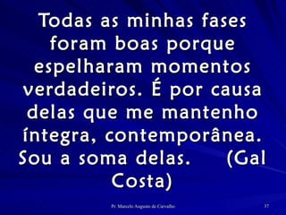 Todas as minhas fases foram boas porque espelharam momentos verdadeiros. É por causa delas que me mantenho íntegra, contemporânea. Sou a soma delas.  (Gal Costa) 