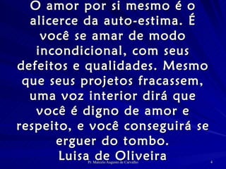 O amor por si mesmo é o alicerce da auto-estima. É você se amar de modo incondicional, com seus defeitos e qualidades. Mesmo que seus projetos fracassem, uma voz interior dirá que você é digno de amor e respeito, e você conseguirá se erguer do tombo. Luisa de Oliveira 