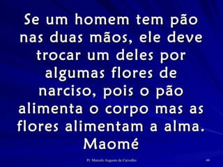 Se um homem tem pão nas duas mãos, ele deve trocar um deles por algumas flores de narciso, pois o pão alimenta o corpo mas as flores alimentam a alma. Maomé 