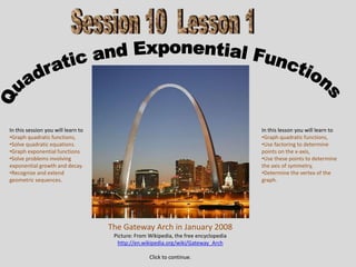 In this session you will learn to                                                     In this lesson you will learn to
•Graph quadratic functions,                                                           •Graph quadratic functions,
•Solve quadratic equations.                                                           •Use factoring to determine
•Graph exponential functions                                                          points on the x-axis,
•Solve problems involving                                                             •Use these points to determine
exponential growth and decay.                                                         the axis of symmetry,
•Recognize and extend                                                                 •Determine the vertex of the
geometric sequences.                                                                  graph.




                                    The Gateway Arch in January 2008
                                     Picture: From Wikipedia, the free encyclopedia
                                      http://en.wikipedia.org/wiki/Gateway_Arch

                                                   Click to continue.
 