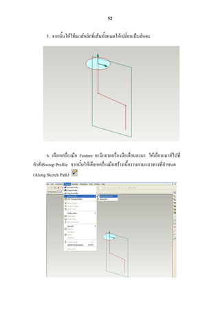 52

       5. จากนั้นให้ใช้เมาส์คลิกที่เส้นทั้งหมดให้เปลี่ยนเป็นสีแดง




       6. เลือกเครื่องมือ Feature จะมีแถบเครื่องมือเลื่อนลงมา ให้เลื่อนเมาส์ไปที่
คาสั่งSweep Profile จากนั้นให้เลือกเครื่องมือสร้างเนื้องานตามแนวทางที่กาหนด
(Along Sketch Path)
 