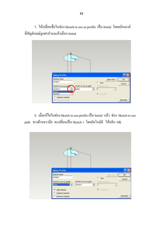 53

         7. ให้เปลี่ยนชื่อในช่อง Sketch to use as profile เป็น Initial โดยคลิกเมาส์
ที่สัญลักษณ์ลูกศรหัวลงแล้วเลือก Initial




      8. เมื่อแก้ไขในช่อง Sketch to use profile เป็น Initial แล้ว ช่อง Sketch to use
path ทางด้านขวามือ จะเปลี่ยนเป็น Sketch 1 โดยอัตโนมัติ ให้คลิก OK
 