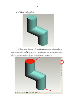 54

       9. จะได้ชิ้นงานที่เป็นรูปข้องอ




          10. ถ้าต้องการเจาะรูชิ้นงาน ให้กาหนดพื้นที่ด้านบนและด้านล่างของชิ้นงาน
ก่อน โดยเลือกเครื่องมือ ( select face ) จากนั้นกดปุ่ม shift ค้างไว้ แล้วคลิกเลือก
พื้นที่ด้านบนและด้านล่างของชิ้นงานให้เปลี่ยนเป็นสีแดงทั้งสองด้าน
 