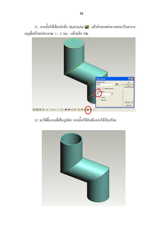 55

        11. จากนั้นให้เลือกคาสั่ง Shell Solid แล้วกาหนดค่าความหนาในตาราง
เมนูที่หน้าจอประมาณ 1 – 2 มม. แล้วคลิก OK




      12 จะได้ชิ้นงานที่เป็นรูปท่อ จากนั้นให้บันทึกงานให้เรียบร้อย
 