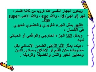 ‫ويتكون الجهاز النفسي عند فرويد من ثلثة أقسام ؛‬
‫الهو )أو الهي( ‪ ، id‬والنا ‪ ، ego‬والنا العلى ‪super‬‬
‫‪. ego‬‬

‫• فالهو يمثل الجزء الغريزي والعضوي الحيوي‬
‫في النسان ،‬
‫• ويمثل النا الجزء الخاريجي والواقعي أو الحياتي‬
‫لديه‬
‫• ، بينما يمثل النا العلى الضمير النساني بكل‬
‫محتوياته مكن القيم أو الخلق ومبادئ الدين‬
‫ومعايير الخير والشر والفضيلة والرذيلة .‬

 