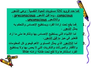 ‫كما حدد فرويد ثلثة مستويات للحياة النفسية ؛ وهي الشعور‬
‫‪ ، conscious‬وما قبل الشعور ‪، preconscious‬‬
‫واللشعور ‪. unconscious‬‬
‫فما يقع تحت إرادة الفرد ويستطيع الحساس والتحكم به‬
‫.1‬
‫يمثل الشعور ،‬
‫أما الشياء التي يستطيع الحساس بها وتذكرها متى ما أراد‬
‫.2‬
‫فتعتبر في حيز ما قبل الشعور،‬
‫.3 أما اللشعور الذي يمثل المستوى الهم فيحوي كل المعلومات‬
‫والفكار والمورثات والذكريات التي ال يحس بها وال يستطيع‬
‫ ً‬
‫الفرد استذكارها وال تقع تحت طائلة إرادته إطلقا‬

 