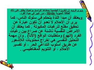 ‫ويرى فرويد أن للغريزة الجنسية بمعناها الواسع -وأحيانا يطلق على ذلك‬
‫ ً‬
‫الطاقة الحيوية ‪ - libido‬دور كبير في حياة الفرد،‬

‫ويعتقد أن مبدأ اللذة يتحكم في سلوك الناس، كما‬
‫يرى أن الحلم ال تعدو أن تكون عبارة عن‬
‫تحقيق مقنع للرغبات المكبوتة . كما يعتقد أن‬
‫َّ‬
‫المراض النفسية ناشئة عن صراع بين رغبات‬
‫الفرد )الهو( ومتطلبات الواقع )النا( . وأن مهمة‬
‫التحليل النفسي هي إخراج محتويات اللشعور‬
‫عن طريق أسلوب التداعي الحر ، أو تفسير‬
‫الحلم ، أو التنويم المغناطيسي .‬

 