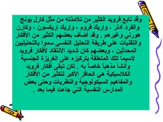 ‫وقد تابع فرويد الكثير من تلمذته من مثل كارل يونج‬
‫والفرد آدلر ، وإريك فروم ، وإريك إريكسون ، وكارن‬
‫هورني وغيرهم . وقد أضاف بعضهم الكثير من الفكار‬
‫والتقنيات على طريقة التحليل النفسي سموا بالتحليليين‬
‫المحدثين ، وبعضهم كان شديد االنتقاد لفكار فرويد‬
‫السيما تلك المتعلقة بتركيزه على الغريزة الجنسية‬
‫وأنشأ مذهبا خاصا به . لكن تبقى أفكار فرويد‬
‫ ً‬
‫ ً‬
‫الكلسيكية هي الحافز الكبر للكثير من الفكار‬
‫والمفاهيم السيكولويجية والنظريات وحتى بعض‬
‫المدارس النفسية التي يجاءت فيما بعد .‬

 