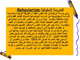 ‫المدرسة السلوكية ‪: Behaviorism‬‬
‫وهي مدرسة أمريكية في علم النفس تعتقد أن الطريقة الوحيدة والمناسبة‬
‫للدراسة السيكولويجية هي الدراسة الموضوعية للسلوك الظاهر فقط والذي‬
‫يمكن ملحظته وقياسه . حيث ترى أن علم النفس علم مادي موضوعي‬
‫شأنه شأن العلوم الطبيعية البحتة الخرى كالفيزياء والكيمياء أو الطب‬
‫والهندسة ، وأنه يجب على علماء النفس أال يشغلوا أنفسهم بالموضوعات‬
‫أو الظواهر النفسية التي ال يمكن ملحظتها أو قياسها عمليا .‬
‫ ً‬
‫وعلى الرغم من أن البدايات الولية لهذه المدرسة يمكن إريجاعها إلى‬
‫أبحاث العالم الروسي إيفان بافلوف أو حتى قبل ذلك عن طريق بعض‬
‫الفلسفة النجليز ، إال أن المريكي يجون واطسون يعتبر هو المؤسس‬
‫الرسمي لهذه المدرسة حوالي عام 3191 ، حيث يرى واطسون أن‬
‫الطريقة العلمية لدراسة علم النفس يجب أن تتحدد في إطار االستجابات‬
‫العصبية أو الغدية أو العضلية ، أما دراسة الشعور و اللشعور وغيرها‬
‫من العمليات العقلية فهو أمر غير علمي أو غير مجدي‬

 