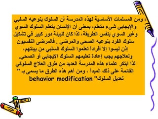 ‫ومن المسلمات الساسية لهذه المدرسة أن السلوك بنوعيه السلبي‬
‫واليجابي شيء متعلم، بمعنى أن السنسان يتعلم السلوك السوي‬
‫وغير السوي بنفس الطريقة، لذا كان للبيئة دور كبير في تشكيل‬
‫سلوك الفرد بنوعيه الصحي والمرضي . فالمرضى النفسيون‬
‫إذن ليسوا إل أفرادا تعلموا السلوك السلبي من بيئتهم،‬
‫ ً‬
‫ولعلهجهم يجب إعادة تعليمهم السلوك اليجابي أو الصحي.‬
‫لذا ابتكر علماء هذه المدرسة العديد من طرق العل ج السلوكي‬
‫القائمة على ذلك المبدأ ، ومن أهم هذه الطرق ما يسمى بـ ‬
‫تعديل السلوك ‪behavior modification‬‬

 