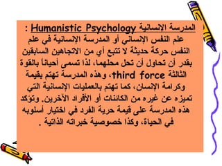 ‫المدرسة السنساسنية ‪: Humanistic Psychology‬‬
‫علم النفس السنساسني أو المدرسة السنساسنية في علم‬
‫النفس حركة حديثة ل تتبع أي من التجاهين السابقين‬
‫بقدر أن تحاول أن تحل محلهما، لذا تسمى أحياسنا بالقوة‬
‫ ً‬
‫الثالثة ‪ ،third force‬وهذه المدرسة تهتم بقيمة‬
‫وكرامة السنسان، كما تهتم بالعمليات السنساسنية التي‬
‫تميزه عن غيره من الكائنات أو الفراد الرخرين. وتؤكد‬
‫هذه المدرسة على قيمة حرية الفرد في ارختيار أسلوبه‬
‫في الحياة، وكذا رخصوصية رخبراته الذاتية .‬

 