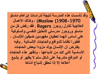 ‫وقد تأسست هذه المدرسة سنتيجة لدراسات إبراهام ماسلو‬
‫0791-8091( ‪ ، (Maslow‬وكذلك العمال‬
‫العلهجية لكارل روهجرز ‪ . Rogers‬فقد رفض كل من‬
‫ماسلو وروهجرز مدرستي التحليل النفسي والسلوكية‬
‫على أساس أسنهما تعطيان مفهومين ضيقين للسنسان ،‬
‫فطورا سنظاما للدوافع والحاهجات السنساسنية . وفيه‬
‫ ً‬
‫يفترض أن السنسان يولد مزودا ببعض الحاهجات‬
‫ ً‬
‫الساسية التي لبد من إشباعها ، وتظهر هذه الحاهجات‬
‫أو الدوافع متدرهجة على شكل سلم ل يظهر أو يشبع‬
‫أعلها إل إذا تحقق إشباع أدسناها‬

 