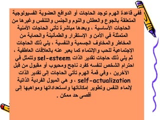 ‫ففي قاعدة الهرم توهجد الحاهجات أو الدوافع العضوية الفسيولوهجية‬
‫المتعلقة بالجوع والعطش والنوم والجنس والتنفس وغيرها من‬
‫الحاهجات الساسية ، وبعدها مباشرة تأتي الحاهجات المنية‬
‫المتمثلة في المن و الستقرار والطمأسنينة والحماية من‬
‫المخاطر والمخاوف الجسمية والنفسية ، يلي ذلك الحاهجات‬
‫الهجتماعية للحب والسنتماء كما يعبر عنه بالعلقات العاطفية ،‬
‫ثم يلي ذلك حاهجات تقدير الذات ‪ sel-esteem‬وتتمثل في‬
‫احترام الشخص لنفسه كفرد سناهجح ومحبوب أو مقبول من قبل‬
‫الرخرين ، وفي قمة الهرم تأتي الحاهجات إلى تقدير الذات‬
‫‪ ، self-actualization‬و هي الميول الفردية الذاتية‬
‫لسنماء النفس وتطوير إمكاسناتها واسـتعداداتها ومواهبها إلى‬
‫أقصى حد ممكن .‬

 