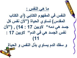 ‫ما هي النفس :‬
‫النفس في المفهوم الكتابي )أي الكتاب‬
‫المقدس( تساوي الحياة )”لن سنفس كل‬
‫هجسد هي دمه“ لويين 71 : 41( , )”لن‬
‫سنفس الجسد هي في الدم“ لويين 71 :‬
‫11(‬
‫و سفك الدم يساوي بذل النفس و الحياة‬

 