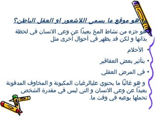 ‫ما هو موقع ما يسمى اللعشعوقر او العقل الباطن؟‬
‫هو جزء من نشاط المخ بعيدا عن وعي النسان في لحظة‬
‫بذاتها و لكن قد يظهر في ألحوال أخرى مثل‬
‫• اللحلم‬
‫• بتأثير بعض العقاقير‬
‫• في المرض العقلي‬
‫و هو غالبا ما يحتوي عليالرغبات المكبوتة و المخاوف المدفونة‬
‫بعيدا عن وعي النسان و التي ليس في مقدقرة الشخص‬
‫تحملها بوعيه في وقت ما.‬

 