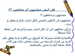 ‫هل البشر متشابهون أم مختلفون ؟؟‬
‫متشابهون و مختلفون !!‬
‫متشابهون في التكوين النفسي فكل انسان يفكر و ينفعل و‬
‫يريد...‬
‫و لكن مختلفون في أن لكل انسان تميزه و فرنديته التي تجعله‬
‫كيانا مستقل . ً .‬
‫فالمباندئ العامة مشتركة أما الفروق بين الفراند و ما يتعلق بكم‬
‫قدقرة من قدقرات أو سمة من سمات عشخص بذاته ندون الخر‬
‫رخَ‬
‫فذلك يضعنا أمام ما يسمى بالشخصية .‬

 