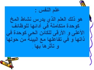 ‫علم النفس :‬
‫هو ذلك العلم الذي يدرس نشاط المخ‬
‫كوحدة متكاملة في أدائها للوظائف‬
‫العلى و الرقى للكائن الحي كوحدة في‬
‫ذاتها و في تفاعلها مع البيئة من حولها‬
‫و تأثرها بها .‬

 