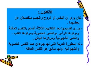 ‫أفلوطون :‬
‫ كان يرى أن النفس أو الروح والجسم منفصلن عن‬‫بعضهما .‬
‫ ورأى تقسيمها بعد التقائهما لثلثة أقسام :النفس العاقلة‬‫ومركزها الرأس ،والنفس الغضوبة ومركزها القلب ،‬
‫والنفس الشهوانية ومركزها البطن .‬
‫ له أسطورة العربة التي لها جوادان هما النفس الغضوبة‬‫والشهوانية ،ولها سائق هو النفس العاقلة‬

 