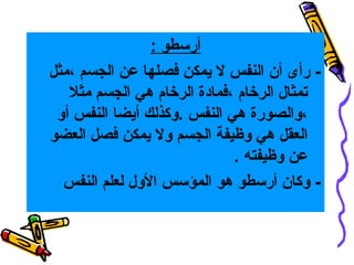 ‫أرسطو :‬
‫ رأى أن النفس ل يمكن فصلها عن الجسم ،مثل‬‫تمثال الرتخام ،فمادة الرتخام هي الجسم مثل‬
‫،والصورة هي النفس .وكذلك أيضا النفس أو‬
‫العقل هي وظيفة الجسم ول يمكن فصل العضو‬
‫عن وظيفته .‬
‫- وكان أرسطو هو المؤسس الول لعلم النفس‬

 