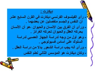 ‫ديكارت :‬
‫ رأى الفيلسوف الفرنسي ديكارت في القرن السابع عشر‬‫أن النفس والجسم منفصلين عن بعضهما .‬
‫ ورأى أن الفرق بين النسان والحيوان ،هو أن النسان‬‫يحركه العقل والحيوان تحركه الغرائز .‬
‫ وهو أول من وجه لدراسة الجهاز العصبي لدراسة‬‫السلوك على أساس فسيولوجي .‬
‫ ورأى أنه يجب دراسة الشعور بدل من دراسة العقل .‬‫- وكان ديكارت هو المؤسس الثاني لعلم النفس‬

 