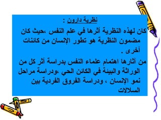 ‫نظرية دارون :‬

‫كان لهذه النظرية أثرها في علم النفس ،حيث كان‬
‫مضمون النظرية هو تطور النسان من كائنات‬
‫أخرى .‬
‫من آثارها اهتمام علماء النفس بدراسة أثر كل من‬
‫الوراثة والبيئة في الكائن الحي ،ودراسة مراحل‬
‫نمو النسان ، ودراسة الفروق الفردية بين‬
‫السلالت‬

 