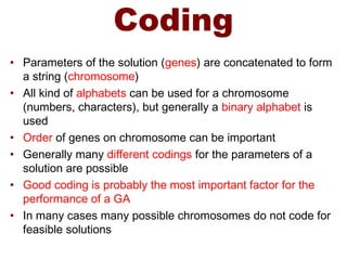 Coding
• Parameters of the solution (genes) are concatenated to form
a string (chromosome)
• All kind of alphabets can be used for a chromosome
(numbers, characters), but generally a binary alphabet is
used
• Order of genes on chromosome can be important
• Generally many different codings for the parameters of a
solution are possible
• Good coding is probably the most important factor for the
performance of a GA
• In many cases many possible chromosomes do not code for
feasible solutions
 