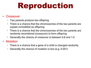 Reproduction
• Crossover
• Two parents produce two offspring
• There is a chance that the chromosomes of the two parents are
copied unmodified as offspring
• There is a chance that the chromosomes of the two parents are
randomly recombined (crossover) to form offspring
• Generally the chance of crossover is between 0.6 and 1.0
• Mutation
• There is a chance that a gene of a child is changed randomly
• Generally the chance of mutation is low (e.g. 0.001)
 