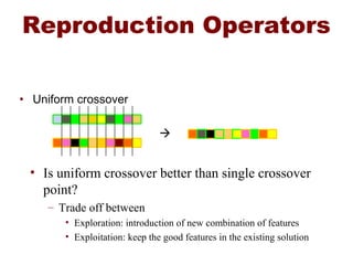 Reproduction Operators
• Uniform crossover

• Is uniform crossover better than single crossover
point?
– Trade off between
• Exploration: introduction of new combination of features
• Exploitation: keep the good features in the existing solution
 