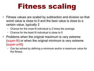 Fitness scaling
• Fitness values are scaled by subtraction and division so that
worst value is close to 0 and the best value is close to a
certain value, typically 2
• Chance for the most fit individual is 2 times the average
• Chance for the least fit individual is close to 0
• Problems when the original maximum is very extreme
(super-fit) or when the original minimum is very extreme
(super-unfit)
• Can be solved by defining a minimum and/or a maximum value for
the fitness
 