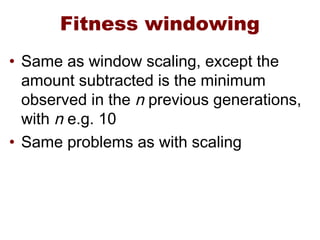 Fitness windowing
• Same as window scaling, except the
amount subtracted is the minimum
observed in the n previous generations,
with n e.g. 10
• Same problems as with scaling
 